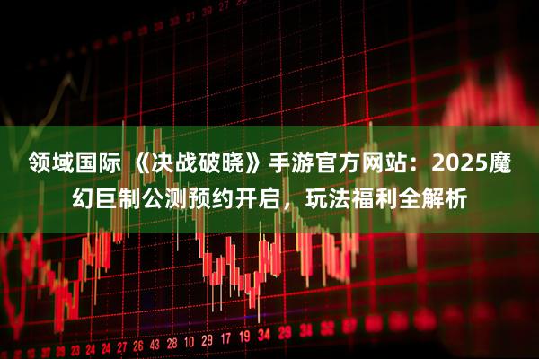 领域国际 《决战破晓》手游官方网站：2025魔幻巨制公测预约开启，玩法福利全解析