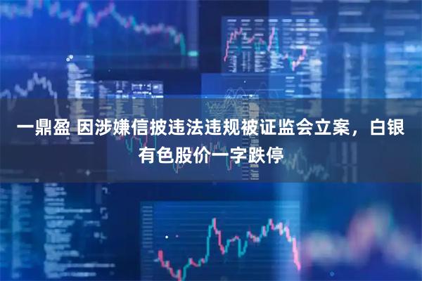 一鼎盈 因涉嫌信披违法违规被证监会立案，白银有色股价一字跌停