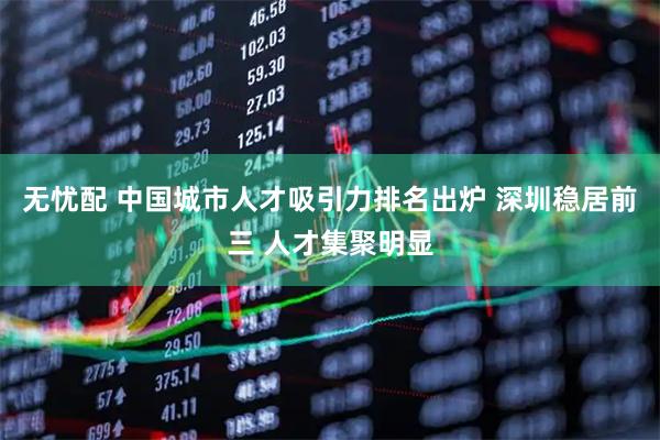 无忧配 中国城市人才吸引力排名出炉 深圳稳居前三 人才集聚明显