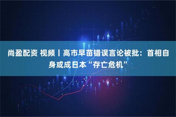 尚盈配资 视频丨高市早苗错误言论被批：首相自身或成日本“存亡危机”