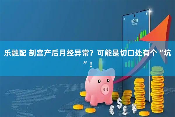 乐融配 剖宫产后月经异常？可能是切口处有个“坑”！