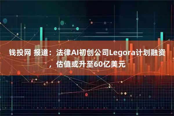 钱投网 报道：法律AI初创公司Legora计划融资，估值或升至60亿美元
