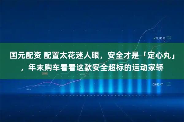 国元配资 配置太花迷人眼，安全才是「定心丸」，年末购车看看这款安全超标的运动家轿