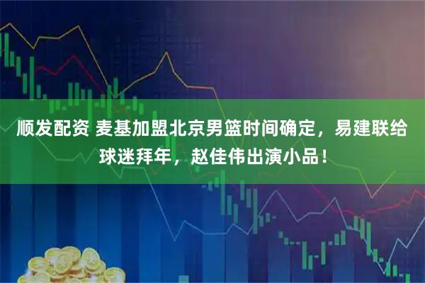顺发配资 麦基加盟北京男篮时间确定，易建联给球迷拜年，赵佳伟出演小品！