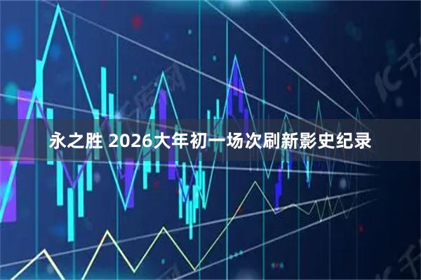 永之胜 2026大年初一场次刷新影史纪录