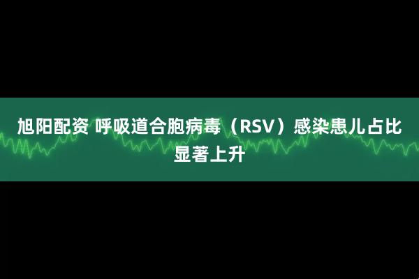旭阳配资 呼吸道合胞病毒（RSV）感染患儿占比显著上升