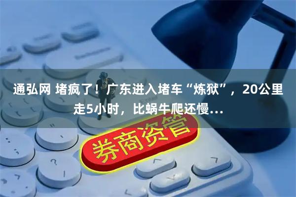 通弘网 堵疯了！广东进入堵车“炼狱”，20公里走5小时，比蜗牛爬还慢…