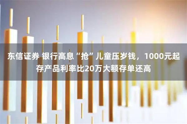 东信证券 银行高息“抢”儿童压岁钱，1000元起存产品利率比20万大额存单还高