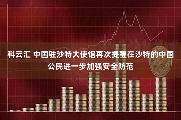 科云汇 中国驻沙特大使馆再次提醒在沙特的中国公民进一步加强安全防范