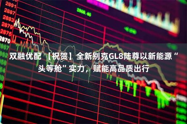 双融优配 【祝贺】全新别克GL8陆尊以新能源“头等舱”实力，赋能高品质出行