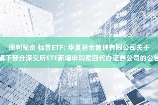 保利配资 标普ETF: 华夏基金管理有限公司关于旗下部分深交所ETF新增申购赎回代办证券公司的公告