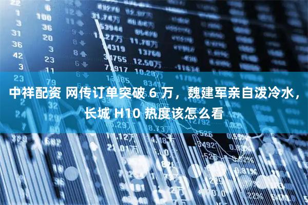中祥配资 网传订单突破 6 万，魏建军亲自泼冷水，长城 H10 热度该怎么看